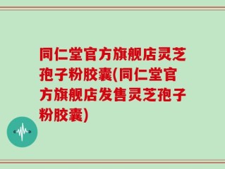 同仁堂官方旗舰店灵芝孢子粉胶囊(同仁堂官方旗舰店发售灵芝孢子粉胶囊)