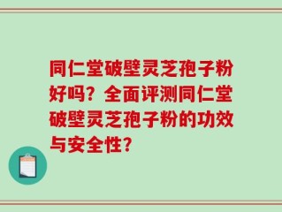 同仁堂破壁灵芝孢子粉好吗？全面评测同仁堂破壁灵芝孢子粉的功效与安全性？