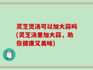 灵芝煲汤可以加大蒜吗(灵芝汤里加大蒜，助你健康又美味)