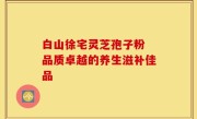 白山徐宅灵芝孢子粉 品质卓越的养生滋补佳品