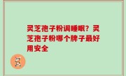 灵芝孢子粉调睡眠？灵芝孢子粉哪个牌子最好用安全