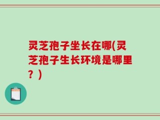 灵芝孢子坐长在哪(灵芝孢子生长环境是哪里？)