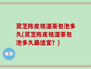 灵芝陈皮祛湿茶包泡多久(灵芝陈皮祛湿茶包泡多久最适宜？)