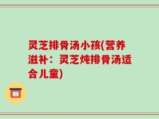 灵芝排骨汤小孩(营养滋补：灵芝炖排骨汤适合儿童)