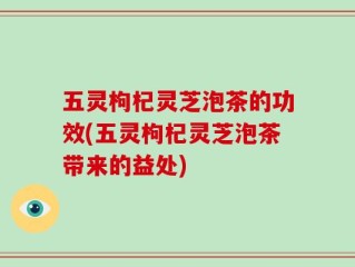 五灵枸杞灵芝泡茶的功效(五灵枸杞灵芝泡茶带来的益处)