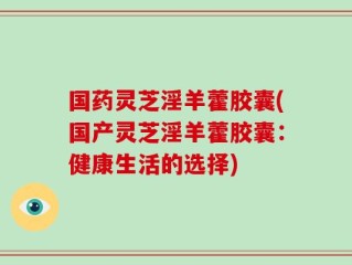 国药灵芝淫羊藿胶囊(国产灵芝淫羊藿胶囊：健康生活的选择)