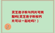 灵芝孢子粉与钙片可同服吗(灵芝孢子粉和钙片可以一起吃吗？)