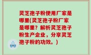 灵芝孢子粉使用厂家是哪里(灵芝孢子粉厂家是哪里？解析灵芝孢子粉生产企业，分享灵芝孢子粉的功效。)