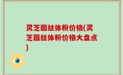 灵芝茵丝体粉价格(灵芝茵丝体粉价格大盘点)