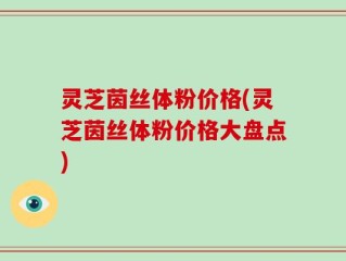 灵芝茵丝体粉价格(灵芝茵丝体粉价格大盘点)