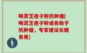喝灵芝孢子粉抗肿瘤(喝灵芝孢子粉或有助于抗肿瘤，专家建议长期食用)