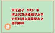 灵芝孢子  孕妇？韦博士灵芝焕能精华水孕妇可以用么就是悦木之源的那款