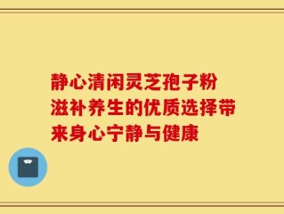 静心清闲灵芝孢子粉 滋补养生的优质选择带来身心宁静与健康