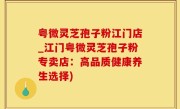 粤微灵芝孢子粉江门店_江门粤微灵芝孢子粉专卖店：高品质健康养生选择)