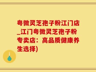 粤微灵芝孢子粉江门店_江门粤微灵芝孢子粉专卖店：高品质健康养生选择)