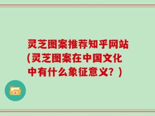 灵芝图案推荐知乎网站(灵芝图案在中国文化中有什么象征意义？)