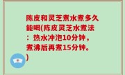 陈皮和灵芝煮水煮多久能喝(陈皮灵芝水煮法：热水冲泡10分钟，煮沸后再煮15分钟。)