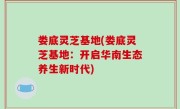 娄底灵芝基地(娄底灵芝基地：开启华南生态养生新时代)