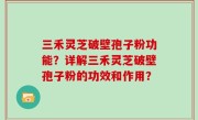 三禾灵芝破壁孢子粉功能？详解三禾灵芝破壁孢子粉的功效和作用？