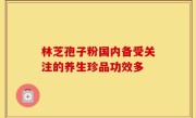 林芝孢子粉国内备受关注的养生珍品功效多