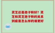 灵芝还是孢子粉好？灵芝和灵芝孢子粉的关系到底是怎么样的谁更好
