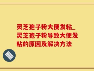 灵芝孢子粉大便发粘_灵芝孢子粉导致大便发粘的原因及解决方法