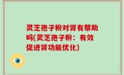 灵芝孢子粉对肾有帮助吗(灵芝孢子粉：有效促进肾功能优化)