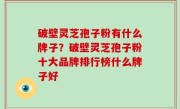 破壁灵芝孢子粉有什么牌子？破壁灵芝孢子粉十大品牌排行榜什么牌子好