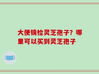 大便镜检灵芝孢子？哪里可以买到灵芝孢子