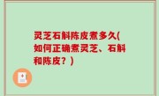 灵芝石斛陈皮煮多久(如何正确煮灵芝、石斛和陈皮？)