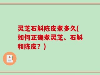 灵芝石斛陈皮煮多久(如何正确煮灵芝、石斛和陈皮？)