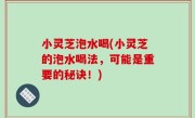 小灵芝泡水喝(小灵芝的泡水喝法，可能是重要的秘诀！)