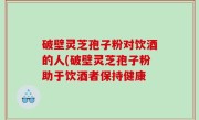 破壁灵芝孢子粉对饮酒的人(破壁灵芝孢子粉助于饮酒者保持健康
