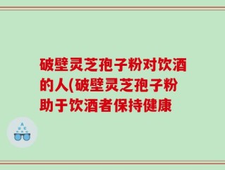 破壁灵芝孢子粉对饮酒的人(破壁灵芝孢子粉助于饮酒者保持健康