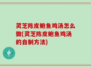 灵芝陈皮鲍鱼鸡汤怎么做(灵芝陈皮鲍鱼鸡汤的自制方法)