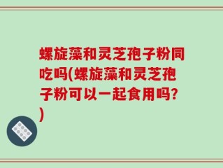 螺旋藻和灵芝孢子粉同吃吗(螺旋藻和灵芝孢子粉可以一起食用吗？)