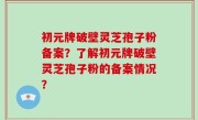 初元牌破壁灵芝孢子粉备案？了解初元牌破壁灵芝孢子粉的备案情况？