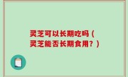 灵芝可以长期吃吗 (灵芝能否长期食用？)
