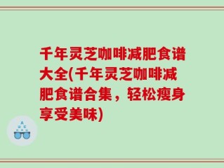 千年灵芝咖啡减肥食谱大全(千年灵芝咖啡减肥食谱合集，轻松瘦身享受美味)