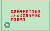 灵芝孢子粉的价值有多大？讨论灵芝孢子粉的价值和功效