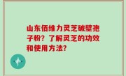 山东佰维力灵芝破壁孢子粉？了解灵芝的功效和使用方法？