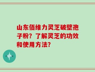 山东佰维力灵芝破壁孢子粉？了解灵芝的功效和使用方法？