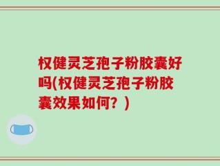 权健灵芝孢子粉胶囊好吗(权健灵芝孢子粉胶囊效果如何？)