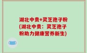 湖北中贵+灵芝孢子粉(湖北中贵：灵芝孢子粉助力健康营养新生)