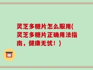 灵芝多糖片怎么服用(灵芝多糖片正确用法指南，健康无忧！)