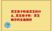 灵芝孢子粉是灵芝的什么_灵芝孢子粉：灵芝精华的全面解析