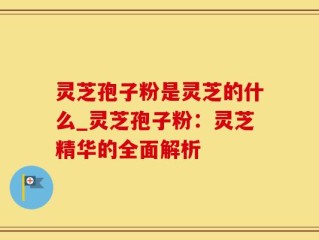 灵芝孢子粉是灵芝的什么_灵芝孢子粉：灵芝精华的全面解析