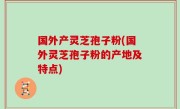 国外产灵芝孢子粉(国外灵芝孢子粉的产地及特点)