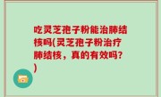 吃灵芝孢子粉能治肺结核吗(灵芝孢子粉治疗肺结核，真的有效吗？)