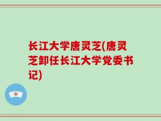 长江大学唐灵芝(唐灵芝卸任长江大学党委书记)